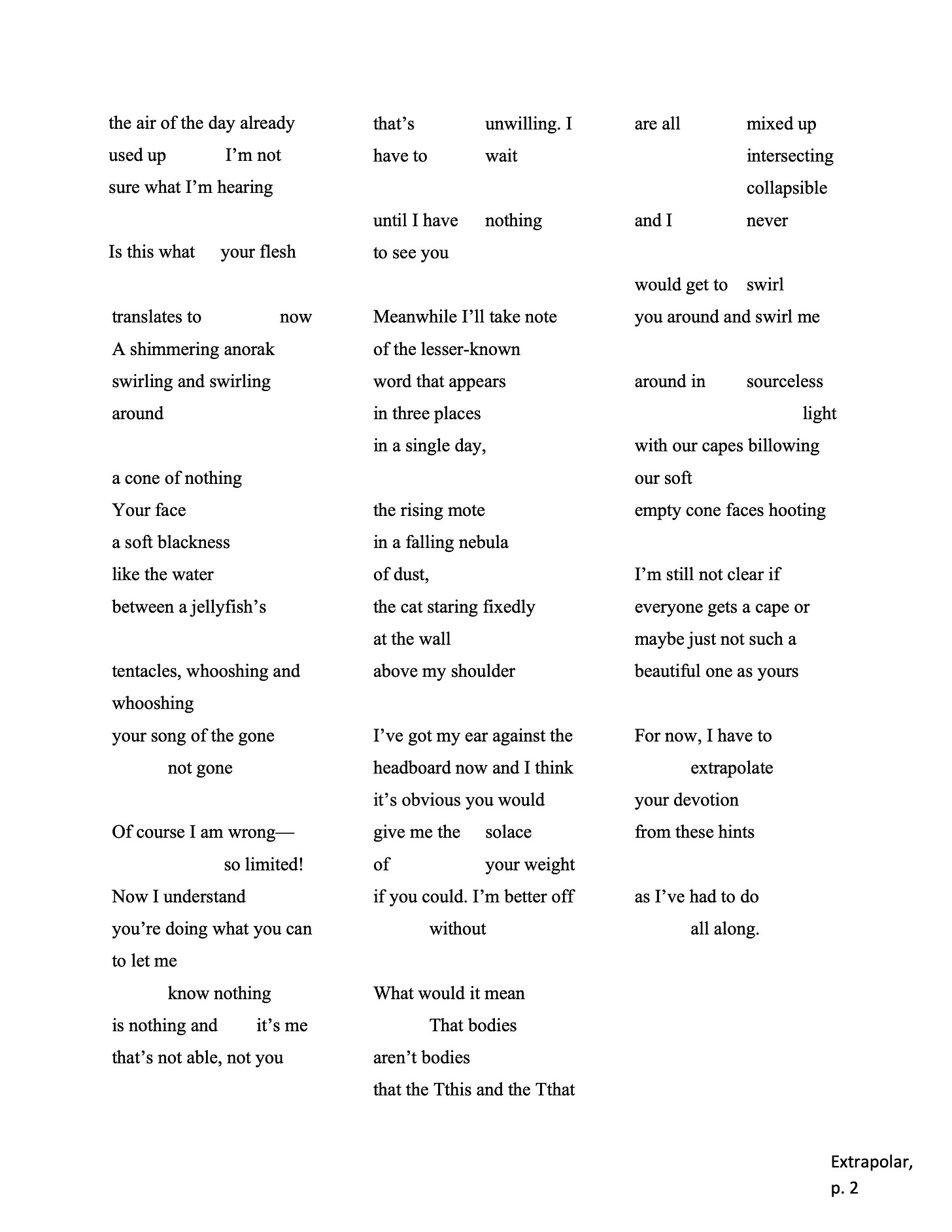 the air of the day already  used up I’m not  sure what I’m hearing   Is this what your flesh  translates to now  A shimmering anorak  swirling and swirling  around   a cone of nothing   Your face   a soft blackness   like the water   between a jellyfish’s   tentacles, whooshing and  whooshing   your song of the gone  not gone   Of course I am wrong— so limited!   Now I understand   you’re doing what you can  to let me   know nothing   is nothing and it’s me  that’s not able, not you   that’s unwilling. I  have to wait   until I have nothing  to see you   Meanwhile I’ll take note  of the lesser-known   word that appears   in three places   in a single day,   the rising mote   in a falling nebula   of dust,   the cat staring fixedly  at the wall   above my shoulder   I’ve got my ear against the  headboard now and I think  it’s obvious you would  give me the solace  of your weight  if you could. I’m better off  without   What would it mean  That bodies   aren’t bodies   that the Tthis and the Tthat   are all mixed up  intersecting   collapsible   and I never   would get to swirl   you around and swirl me  around in sourceless  light   with our capes billowing  our soft   empty cone faces hooting   I’m still not clear if   everyone gets a cape or  maybe just not such a  beautiful one as yours   For now, I have to   extrapolate   your devotion   from these hints   as I’ve had to do   all along.   Extrapolar,  p. 2  