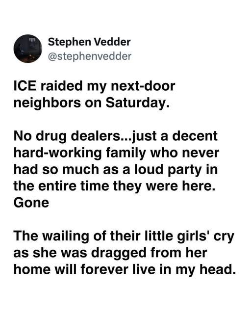 May be an image of text that says 'Stephen Vedder @stephenvedder ICE raided my next-door neighbors on Saturday. No drug dealers...just a decent hard-working family who never had so much as a loud party in in the entire time they were here. Gone The wailing of their little girls' cry as she was dragged from her home will forever live in in my head.'