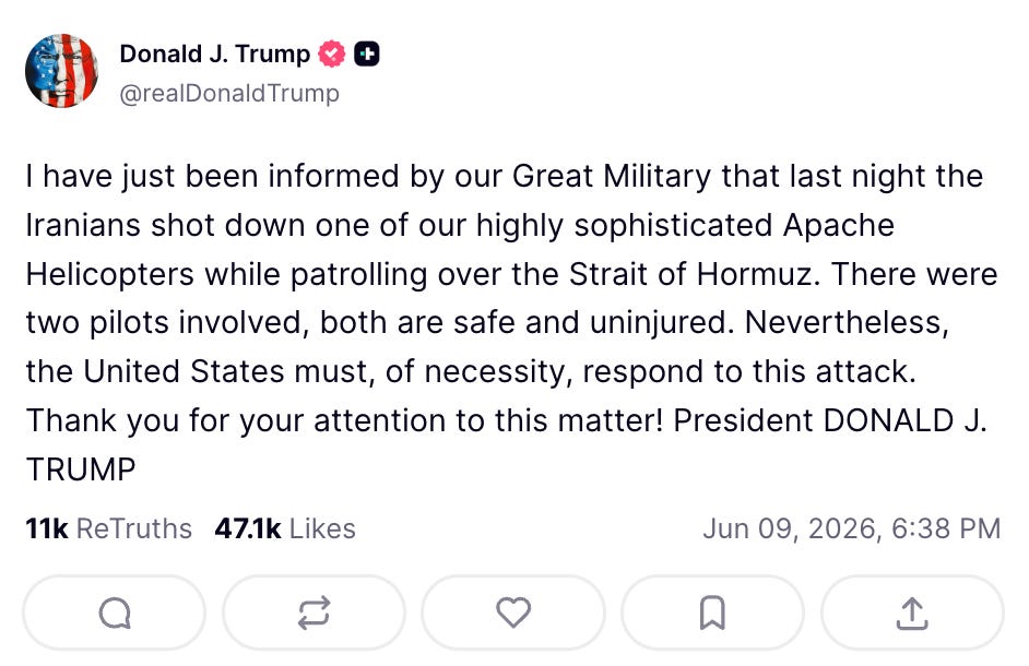 Trump:I have just been informed by our Great Military that last night the Iranians shot down one of our highly sophisticated Apache Helicopters while patrolling over the Strait of Hormuz. There were two pilots involved, both are safe and uninjured. Nevertheless, the United States must, of necessity, respond to this attack. Thank you for your attention to this matter! President DONALD J. TRUMP Trump:I have just been informed by our Great Military that last night the Iranians shot down one of our highly sophisticated Apache Helicopters while patrolling over the Strait of Hormuz. There were two pilots involved, both are safe and uninjured. Nevertheless, the United States must, of necessity, respond to this attack. Thank you for your attention to this matter! President DONALD J. TRUMP