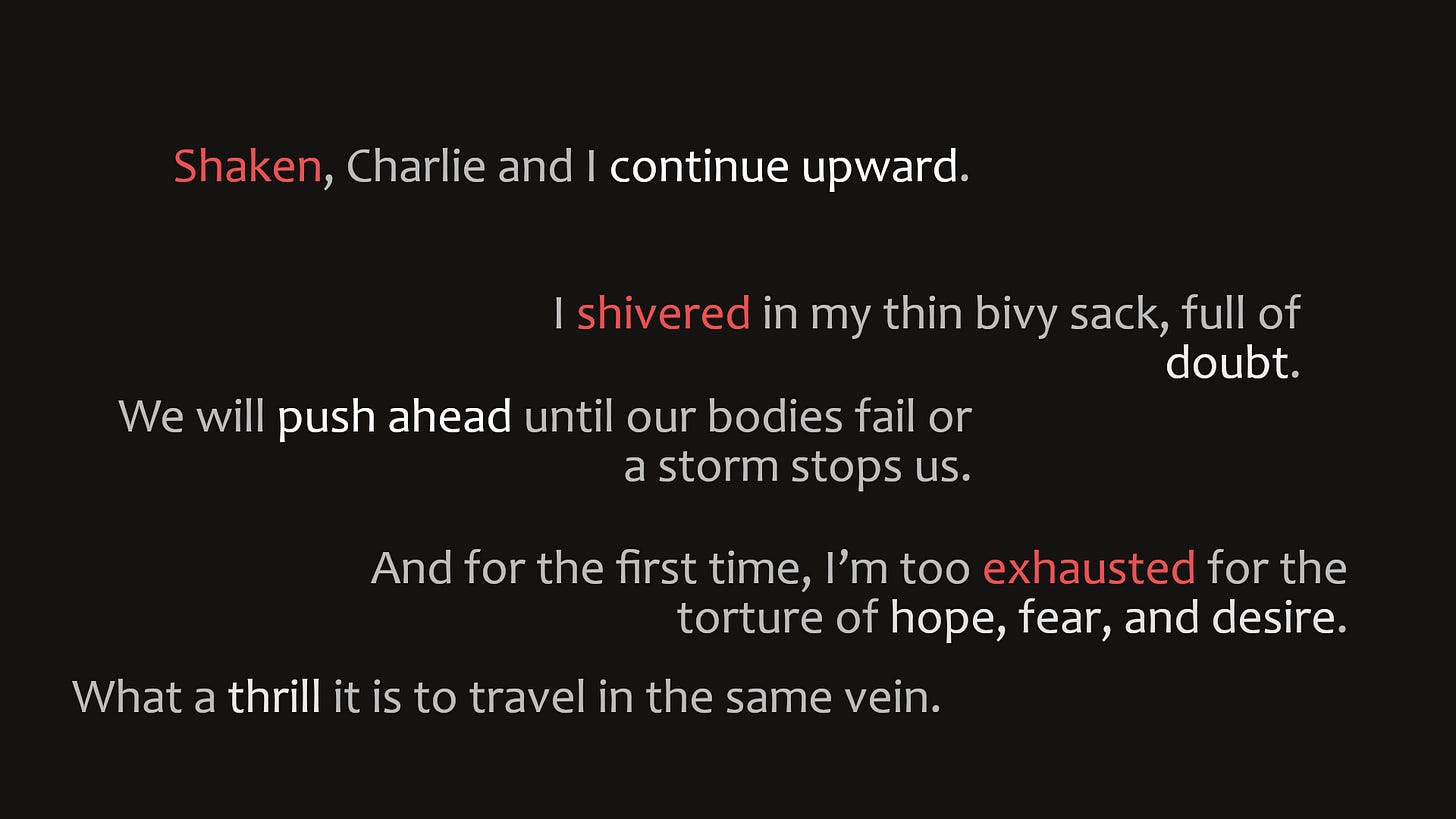 Shaken, Charlie and I continue upward. I shivered in my thin bivy sack, full of doubt. We will push ahead until our bodies fail or a storm stops us. And for the first time, I'm too exhausted for the torture of hope, fear, and desire What a thrill it is to travel in the same vein.