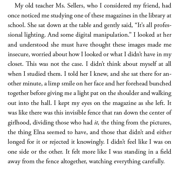 "My old teacher Ms. Sellers, who I considered my friend, had once noticed me studying one of these magazines in the library at school. She sat down at the table and gently said, "It's all profes-sional lighting. And some digital manipulation." I looked at her and understood she must have thought these images made me insecure, worried about how I looked or what I didn't have in my closet. This was not the case. I didn't think about myself at all when I studied them. I told her I knew, and she sat there for an-other minute, a limp smile on her face and her forehead bunched together before giving me a light pat on the shoulder and walking out into the hall. I kept my eyes on the magazine as she left. It was like there was this invisible fence that ran down the center of girlhood, dividing those who had it, the thing from the pictures, the thing Elna seemed to have, and those that didn't and either longed for it or rejected it knowingly. I didn't feel like I was on one side or the other. It felt more like I was standing in a field away from the fence altogether, watching everything carefully."