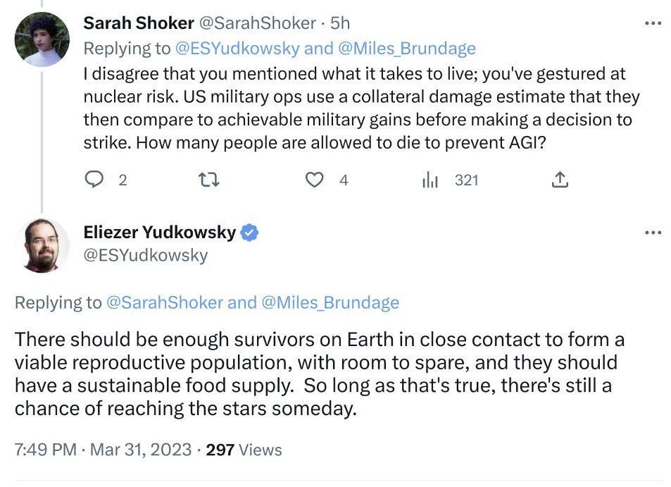 When asked “How many people are allowed to die to prevent AGI?,” Yudkowsky thus replied:
There should be enough survivors on Earth in close contact to form a viable reproductive population, with room to spare, and they should have a sustainable food supply. So long as that’s true, there’s still a chance of reaching the stars someday.
 When asked “How many people are allowed to die to prevent AGI?,” Yudkowsky thus replied:
There should be enough survivors on Earth in close contact to form a viable reproductive population, with room to spare, and they should have a sustainable food supply. So long as that’s true, there’s still a chance of reaching the stars someday.