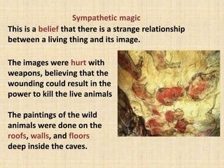 Sympathetic magic
This is a belief that there is a strange relationship
between a living thing and its image.
The images were hurt with
weapons, believing that the
wounding could result in the
power to kill the live animals
The paintings of the wild
animals were done on the
roofs, walls, and floors
deep inside the caves.
