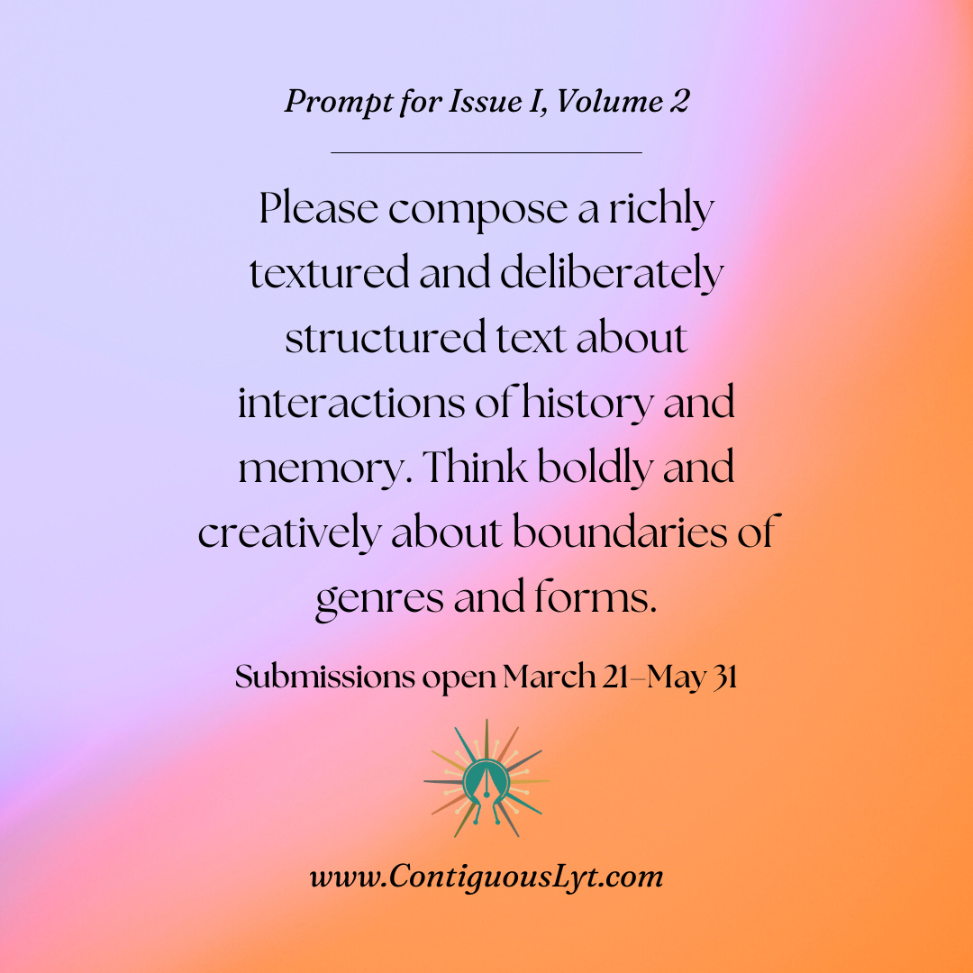 Prompt for Issue I, Volume 2. Please compose a richly textured and highly structured about interactions of history and memory. Think boldly and creatively about boundaries of genres and forms. Submissions open March 21–May 31.