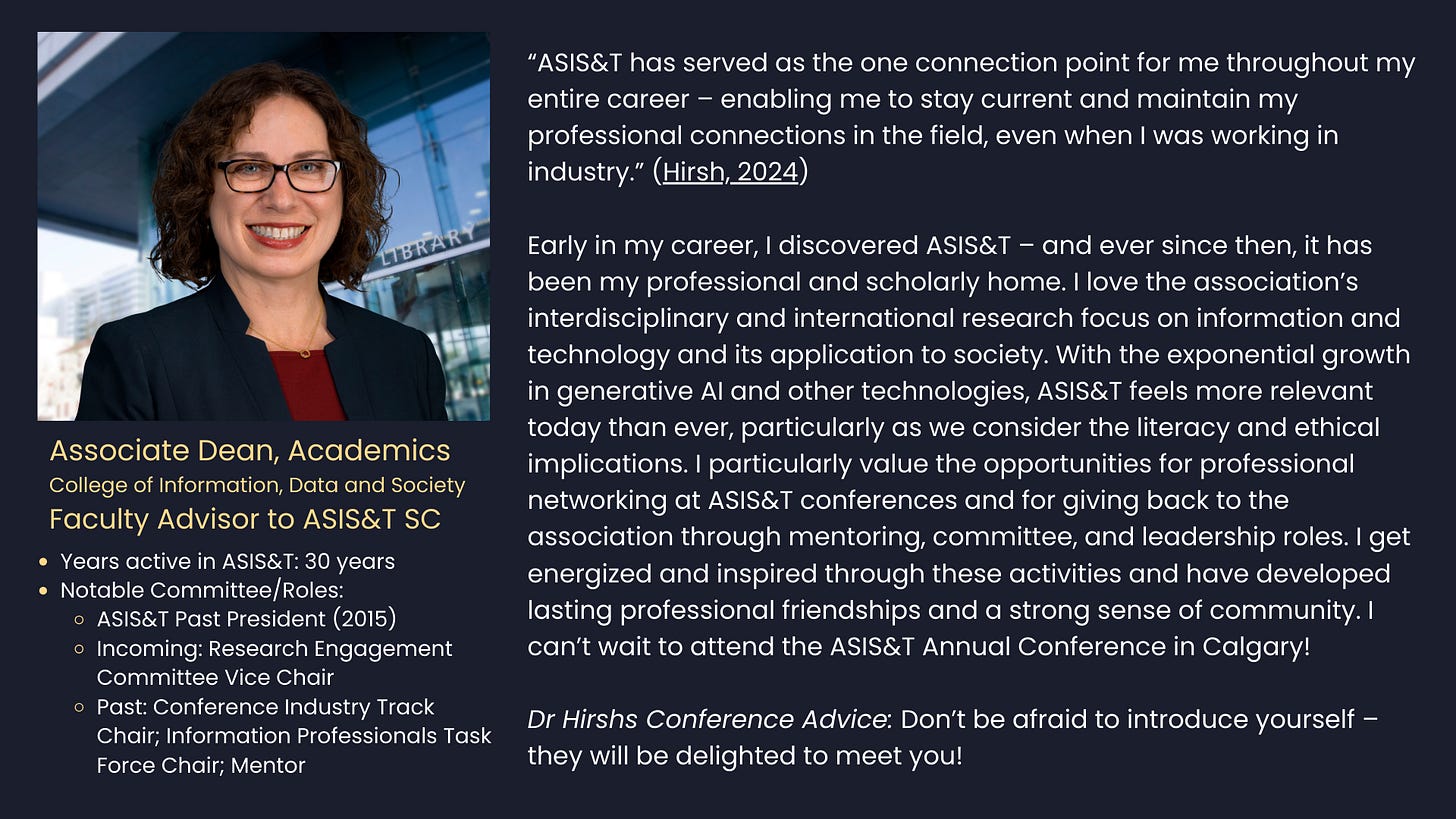 Dr. Sandy Hirsh  Associate Dean, Academics  College of Information, Data and Society  Faculty Advisor to SJSU ASIS&T Student Chapter      Years active in ASIS&T: 30 years     Notable Committee/Roles: ASIS&T Past President (2015). Incoming: Research Engagement Committee Vice Chair. Past: Conference Industry Track Chair; Information Professionals Task Force Chair; Mentor.     Conference Advice: Don’t be afraid to introduce yourself – they will be delighted to meet you!  “ASIS&T has served as the one connection point for me throughout my entire career – enabling me to stay current and maintain my professional connections in the field, even when I was working in industry.”  (Hirsh, 2024)     Early in my career, I discovered ASIS&T – and ever since then, it has been my professional and scholarly home. I love the association’s interdisciplinary and international research focus on information and technology and its application to society. With the exponential growth in generative AI and other technologies, ASIS&T feels more relevant today than ever, particularly as we consider the literacy and ethical implications. I particularly value the opportunities for professional networking at ASIS&T conferences and for giving back to the association through mentoring, committee, and leadership roles. I get energized and inspired through these activities and have developed lasting professional friendships and a strong sense of community. I can’t wait to attend the ASIS&T Annual Conference in Calgary!