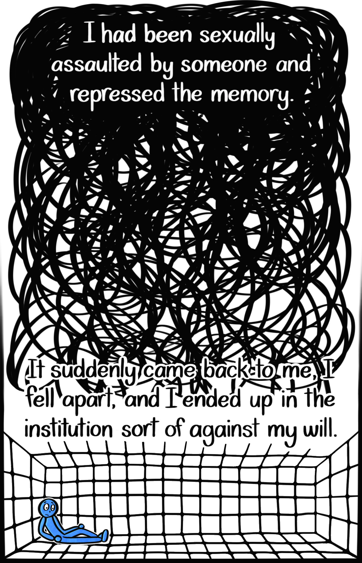 Caption: I had been sexually assaulted by someone and repressed the memory. It came back to me, I fell apart, and I ended up in the institution sort of against my will. Image: Thick, condensed black scribbles that get lighter as you scroll down. At the very bottom, the Blue Person leans against the wall of a large padded room, looking stunned. Caption: I had been sexually assaulted by someone and repressed the memory. It came back to me, I fell apart, and I ended up in the institution sort of against my will. Image: Thick, condensed black scribbles that get lighter as you scroll down. At the very bottom, the Blue Person leans against the wall of a large padded room, looking stunned.