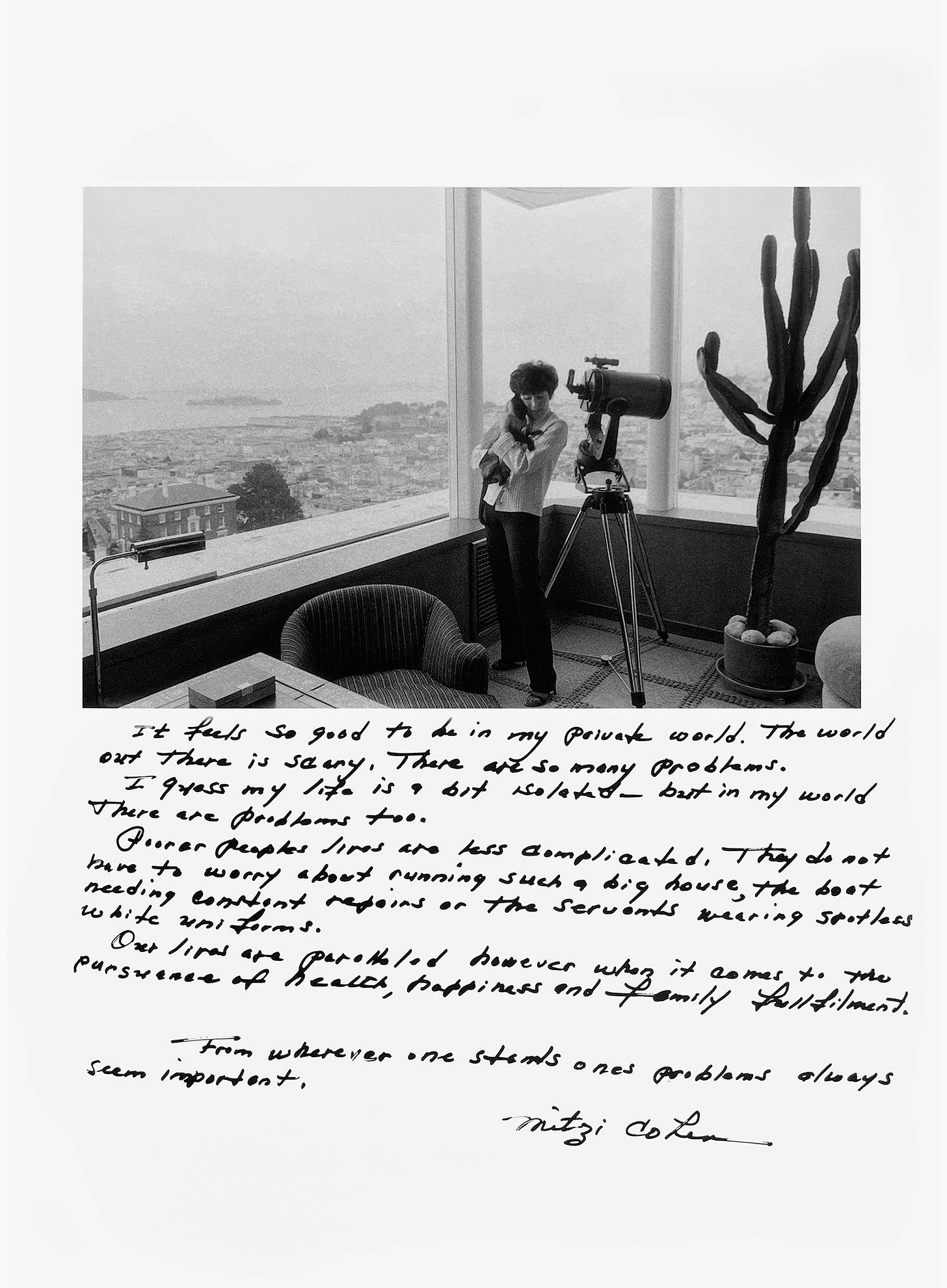 In a room with large windows overlooking San Francisco and the Bay, a woman stands next to a telescope pointed down at the city. Her eyes are closed, and she is embracing a siamese cat. A handwritten caption says, "It feels so good to be in my private world. The world out there is scary. There are so many problems. I guess my life is a bit isolated — but in my world there are problems too. Poorer people’s lives are less complicated. They do not have to worry about running such a big house, the boat needing constant repairs or the servants wearing spotless white uniforms. Our lives are paralleled however when it comes to the pursuance of health, happiness and family fullfilment. From wherever one stands one’s problems always seem important. —Mitzi Cohen"