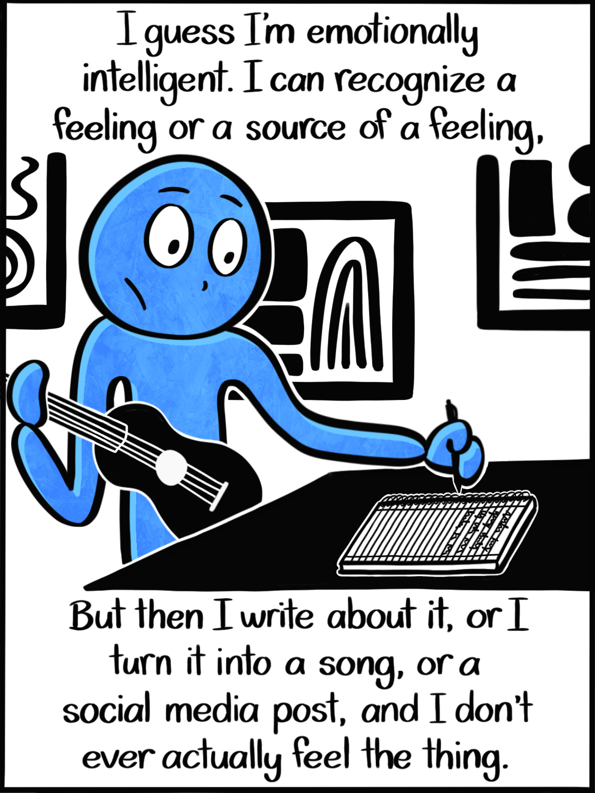 Caption: I guess I'm emotionally intelligent. I can recognize a feeling or a source of a feeling, but then I write about it, or I turn it into a song, or a social media post, and I never actually feel the thing. Image: The Blue Person holds a ukulele in one hand and a pencil with the other. With the pencil, they look like they're about to write something down in a notebook, which rests on a table in front of them. Caption: I guess I'm emotionally intelligent. I can recognize a feeling or a source of a feeling, but then I write about it, or I turn it into a song, or a social media post, and I never actually feel the thing. Image: The Blue Person holds a ukulele in one hand and a pencil with the other. With the pencil, they look like they're about to write something down in a notebook, which rests on a table in front of them.