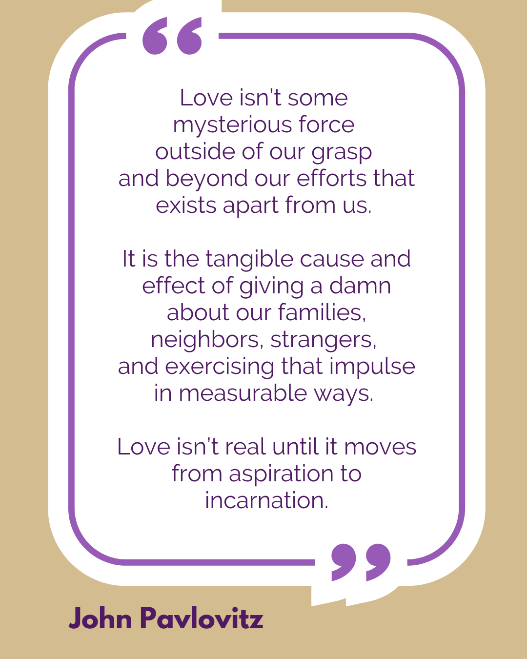 “Love isn’t some mysterious force outside of our grasp and beyond our efforts that exists apart from us. It is the tangible cause and effect of giving a damn about our families, neighbors, strangers, and exercising that impulse in measurable ways. Love isn’t real until it moves from aspiration to incarnation,” said John Pavlovitz.