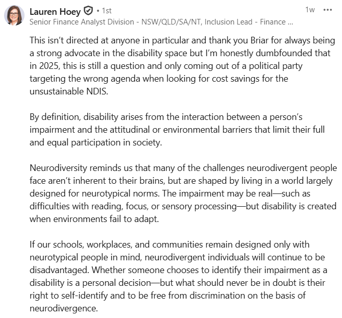
This isn’t directed at anyone in particular and thank you Briar for always being a strong advocate in the disability space but I’m honestly dumbfounded that in 2025, this is still a question and only coming out of a political party targeting the wrong agenda when looking for cost savings for the unsustainable NDIS. 

By definition, disability arises from the interaction between a person’s impairment and the attitudinal or environmental barriers that limit their full and equal participation in society.

Neurodiversity reminds us that many of the challenges neurodivergent people face aren’t inherent to their brains, but are shaped by living in a world largely designed for neurotypical norms. The impairment may be real—such as difficulties with reading, focus, or sensory processing—but disability is created when environments fail to adapt.

If our schools, workplaces, and communities remain designed only with neurotypical people in mind, neurodivergent individuals will continue to be dis
