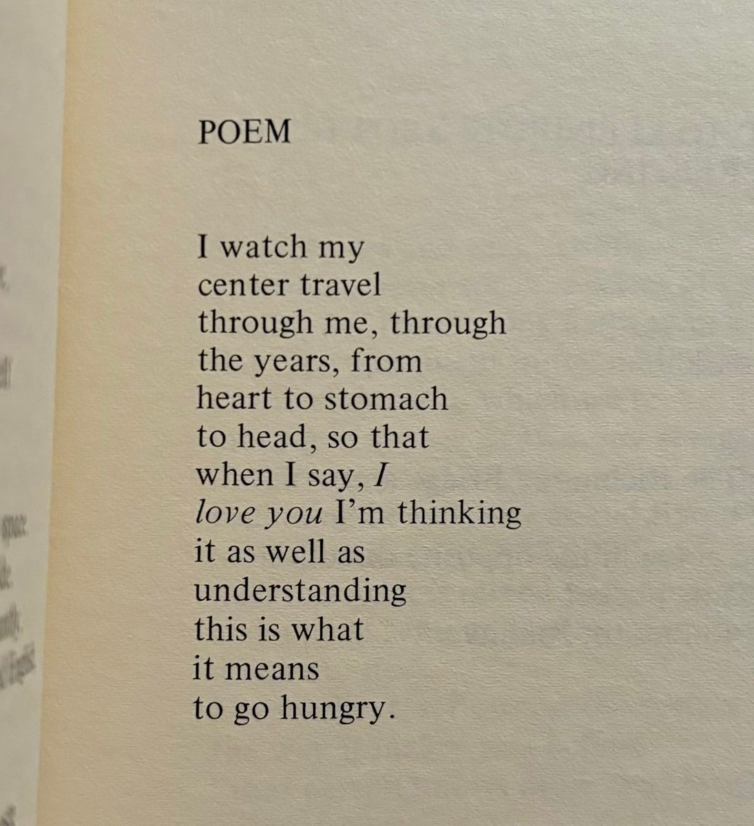 РОЕМ
I watch my
center travel
through me, through
the years, from
heart to stomach
to head, so that
when I say, I
love you I’m thinking
it as well as
understanding
this is what
it means
to go hungry. РОЕМ
I watch my
center travel
through me, through
the years, from
heart to stomach
to head, so that
when I say, I
love you I’m thinking
it as well as
understanding
this is what
it means
to go hungry.