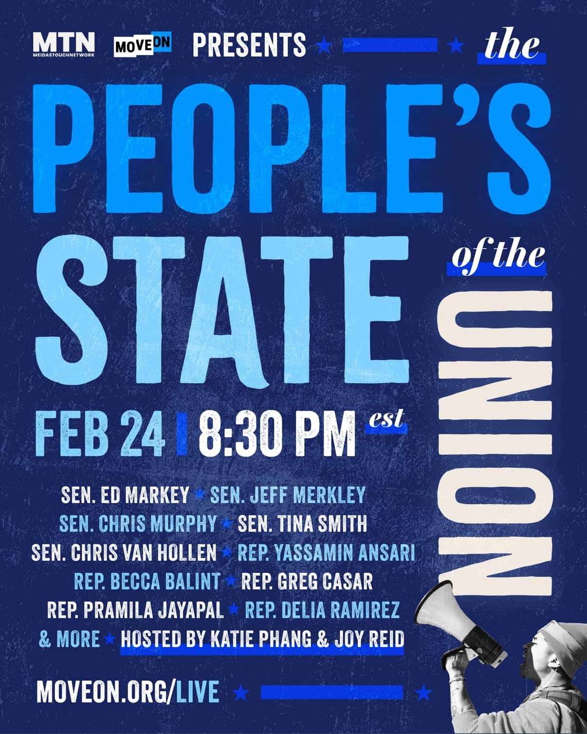 May be a graphic of text that says 'MTN LDASTOUCHNETWOR UCHNETWO WOR EDASTOUCH MOVE PRESENTS the PEOPLE'S STATE. LUN ofthe FEB 24 8:30 PM est SEN. ED MARKEY SEN. JEFF MERKLEY SEN. CHRIS MURPHY SEN. TINA SMITH SEN. CHRIS VAN HOLLEN REP. YASSAMIN ANSARI REP. BECCA BALINT REP. GREGCASAR GREG CASAR REP. PRAMILA JAYAPAL REP. DELIA RAMIREZ & MORE HOSTED BY KATIE PHANG & JOY REID MOVEON.ORG/LIVE' May be a graphic of text that says 'MTN LDASTOUCHNETWOR UCHNETWO WOR EDASTOUCH MOVE PRESENTS the PEOPLE'S STATE. LUN ofthe FEB 24 8:30 PM est SEN. ED MARKEY SEN. JEFF MERKLEY SEN. CHRIS MURPHY SEN. TINA SMITH SEN. CHRIS VAN HOLLEN REP. YASSAMIN ANSARI REP. BECCA BALINT REP. GREGCASAR GREG CASAR REP. PRAMILA JAYAPAL REP. DELIA RAMIREZ & MORE HOSTED BY KATIE PHANG & JOY REID MOVEON.ORG/LIVE'