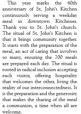 Text: This year marks the 40th anniversary of St. John’s Kitchen continuously serving a weekday meal in downtown Kitchener. Thank you to St. John’s church. The ritual of St. John’s Kitchen is that it brings community together. It starts with the preparation of the meal, an act of caring that involves so many, ensuring the 700 meals are prepared each day. The ritual is rooted in radical inclusion accepting each visitor, offering hospitality that welcomes the other, living the reality of our interconnectedness. It is the preparation and the generosity that makes the sharing of the meal a communion, a time when all are welcome.