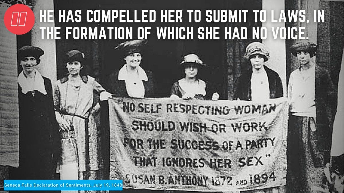 On July 19 1848, nearly 200 women gathered in Seneca Falls, NY for the 1st women's  rights convention in the country. The gathering was the kickoff to the US women's  rights movement