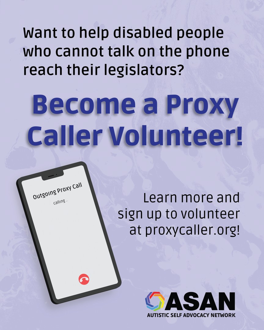 Textured light blue background. Text at the top reads:  Want to help disabled people who cannot talk on the phone reach their legislators? Blue bold text reads: Become a Proxy Caller Volunteer! On the left there is an illustration of a phone with an outgoing call. Text on the phone reads: Outgoing Proxy Call, calling… On the right of the phone, text reads: Learn more and sign up to volunteer at proxycaller.org! The ASAN logo is at the bottom.