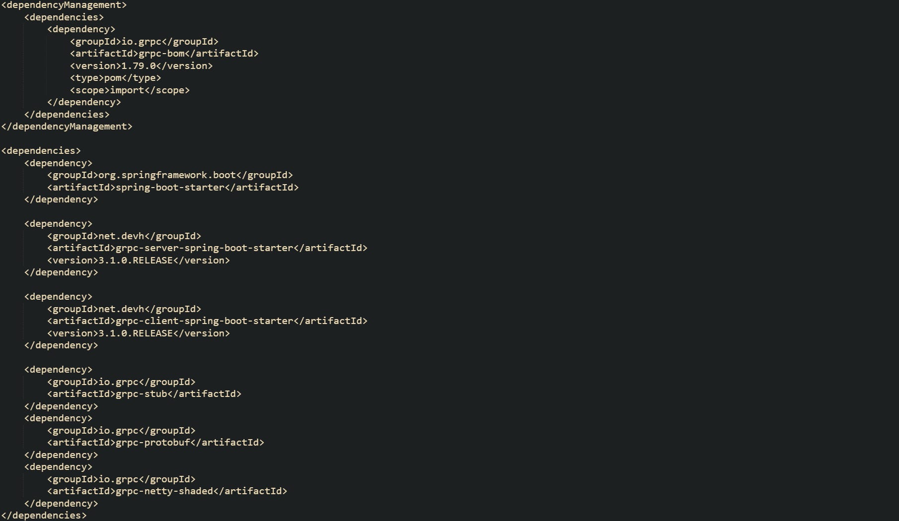 <dependencyManagement>     <dependencies>         <dependency>             <groupId>io.grpc</groupId>             <artifactId>grpc-bom</artifactId>             <version>1.79.0</version>             <type>pom</type>             <scope>import</scope>         </dependency>     </dependencies> </dependencyManagement>  <dependencies>     <dependency>         <groupId>org.springframework.boot</groupId>         <artifactId>spring-boot-starter</artifactId>     </dependency>      <dependency>         <groupId>net.devh</groupId>         <artifactId>grpc-server-spring-boot-starter</artifactId>         <version>3.1.0.RELEASE</version>     </dependency>      <dependency>         <groupId>net.devh</groupId>         <artifactId>grpc-client-spring-boot-starter</artifactId>         <version>3.1.0.RELEASE</version>     </dependency>      <dependency>         <groupId>io.grpc</groupId>         <artifactId>grpc-stub</artifactId>     </dependency>     <dependency>         <groupId>io.grpc</groupId>         <artifactId>grpc-protobuf</artifactId>     </dependency>     <dependency>         <groupId>io.grpc</groupId>         <artifactId>grpc-netty-shaded</artifactId>     </dependency> </dependencies>