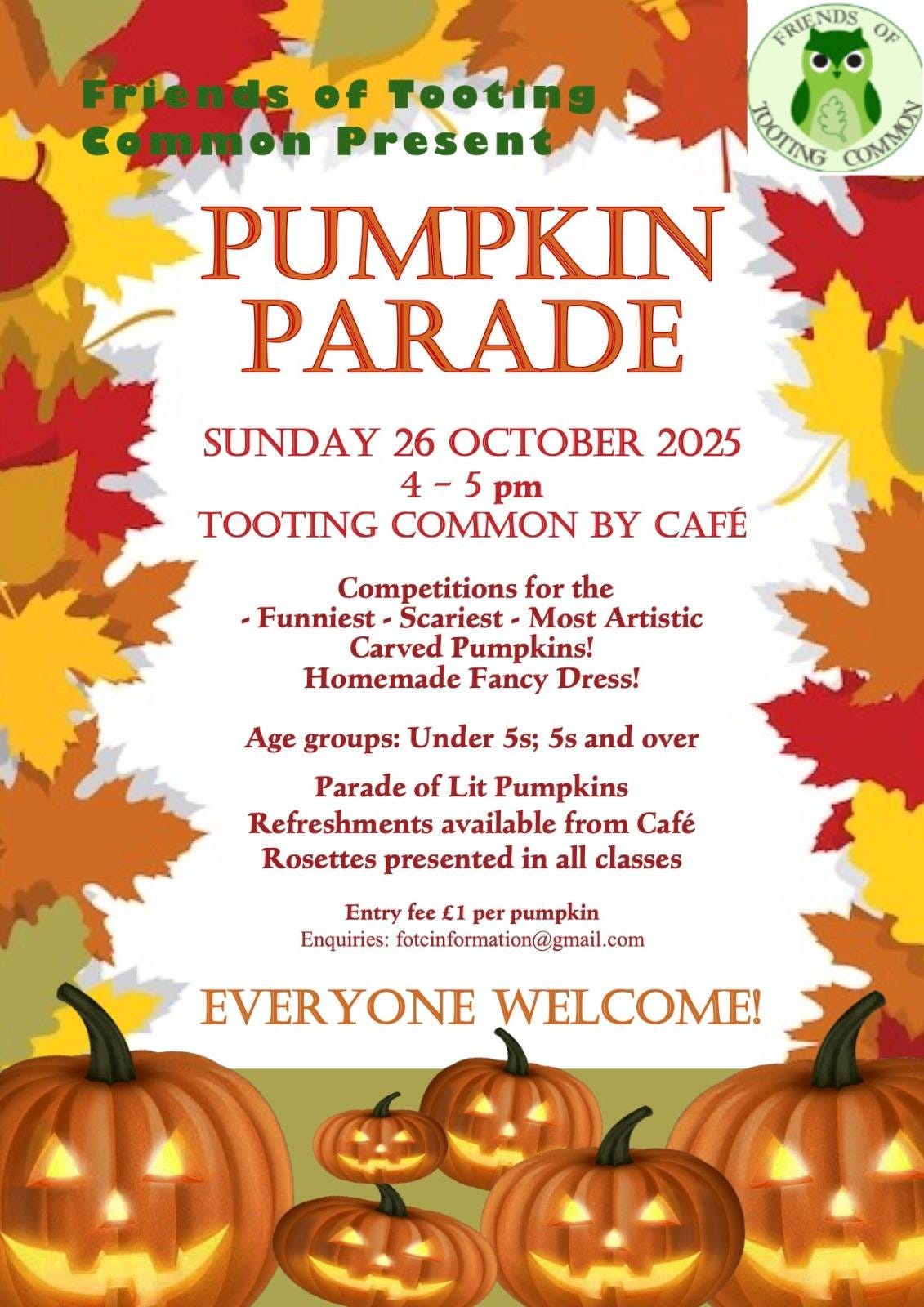 May be an image of text that says "FRIFNDS Op Friends FriendsofTooting of Tooting common Present KOCING ្រាី PUMPKIN PARADE SUNDAY 26 OCTOBER 2025 4-5 pm TOOTING COMMON BY CAFÉ Competitions for the -Funniest Scariest Most Artistic Carved Pumpkins! Homemade Fancy Dress! Age groups: Under 5s; 5s and over Parade of Lit Pumpkins Refreshments available from Café Rosettes presented in all classes Entry fee ε per pumpkin Enquiries: fotcinformation@gmail.com EVERYONE WELCOME!"