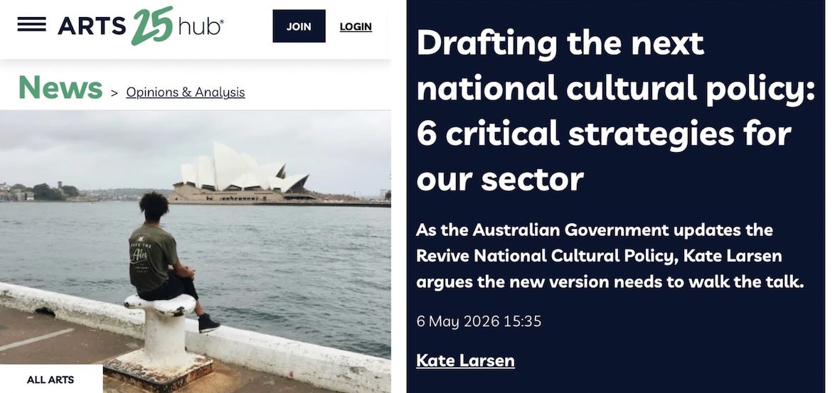ArtsHub website. News > Opinions & Analysis Drafting the next national cultural policy: 6 critical strategies for our sector As the Australian Government updates the Revive National Cultural Policy, Kate Larsen argues the new version needs to walk the talk. 6 May 2026 15:35 Kate Larsen ArtsHub website. News > Opinions & Analysis Drafting the next national cultural policy: 6 critical strategies for our sector As the Australian Government updates the Revive National Cultural Policy, Kate Larsen argues the new version needs to walk the talk. 6 May 2026 15:35 Kate Larsen