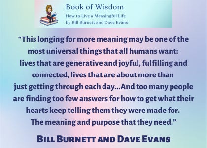 “This longing for more meaning may be one of the most universal things that all humans want: lives that are generative and joyful, fulfilling and connected, lives that are about more than just getting through each day, paying the bills, maybe taking a vacation now and then. And too many people are finding too few answers for how to get what their hearts keep telling them they were made for. The meaning and purpose that they need,” said Bill Burnett and Dave Evans. “This longing for more meaning may be one of the most universal things that all humans want: lives that are generative and joyful, fulfilling and connected, lives that are about more than just getting through each day, paying the bills, maybe taking a vacation now and then. And too many people are finding too few answers for how to get what their hearts keep telling them they were made for. The meaning and purpose that they need,” said Bill Burnett and Dave Evans.