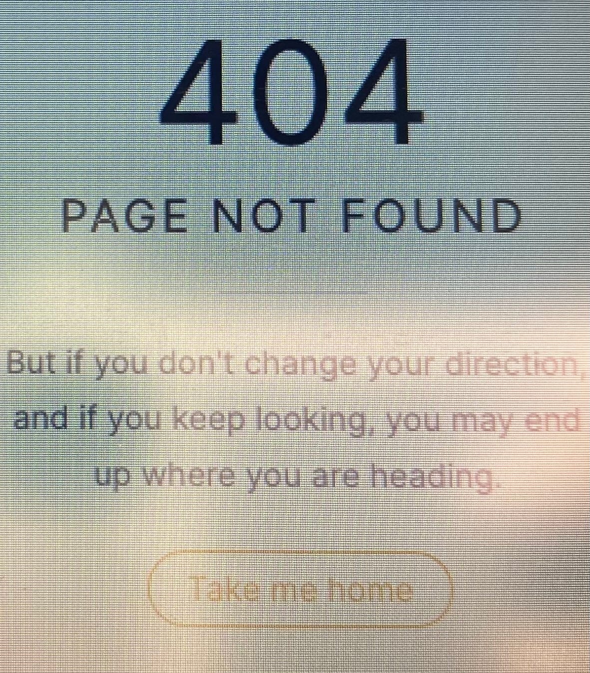 A website's error page, culminating in a "Take me home" button: "404, PAGE NOT FOUND / But if you don't change direction, and if you keep looking, you may end up where you are heading." A website's error page, culminating in a "Take me home" button: "404, PAGE NOT FOUND / But if you don't change direction, and if you keep looking, you may end up where you are heading."