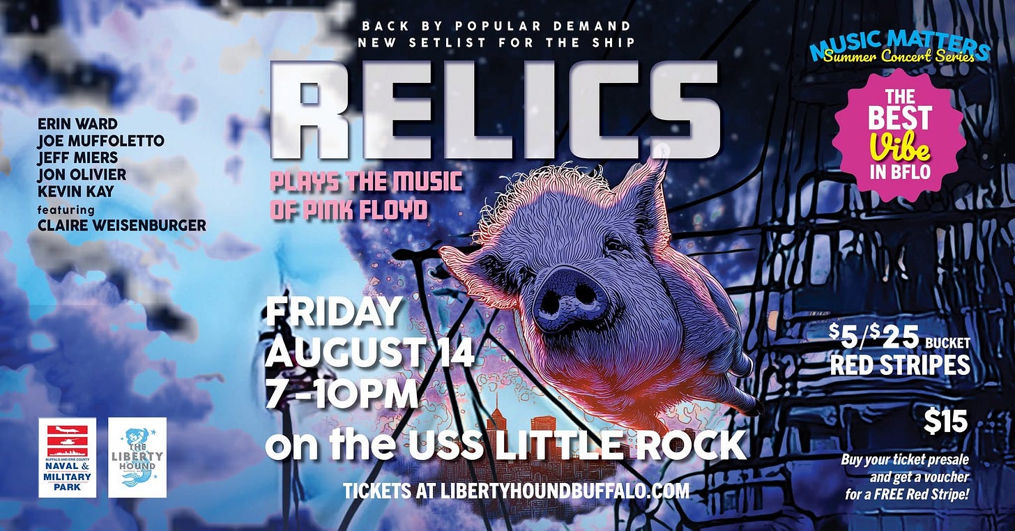 May be an image of text that says 'ERIN WARD MUFFOLETTO JEFF MIERS JON OLIVIER KEVIN KAY featuring CLAIRE WEISENBURGER BACK BY POPULAR DEMAND NEW SETLIST FOR THE HESHIP SHIP RELICS PLAYS HE MUSIC OF PnK FLOYD USIC MAT MATTED Summer Concent Series THE e IN BFLO オ LIBERT IBERTY HOUND NAVAL& MILITARY PARK FRIDAY AUGUST14 14 7-10PM on the USS LITTLEROCK TICKETS AT LIBERTYHOUNDBUFFALO.COM $5/$25 BCKET RED STRIPES $15 Buy Buyyour your finbat ticket presale and geta voucher for FREE Red Stripe!'