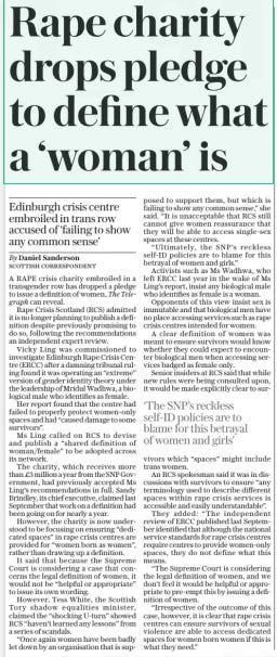 Rape charity drops pledge to define what a ‘woman’ is Edinburgh crisis centre embroiled in trans row accused of ‘failing to show any common sense’ The Daily Telegraph29 Jan 2025By Daniel Sanderson Scottish correspondent A RAPE crisis charity embroiled in a transgender row has dropped a pledge to issue a definition of women, The Telegraph can reveal.  Rape Crisis Scotland (RCS) admitted it is no longer planning to publish a definition despite previously promising to do so, following the recommendations an independent expert review.  Vicky Ling was commissioned to investigate Edinburgh Rape Crisis Centre (ERCC) after a damning tribunal ruling found it was operating an “extreme” version of gender identity theory under the leadership of Mridul Wadhwa, a biological male who identifies as female.  Her report found that the centre had failed to properly protect women-only spaces and had “caused damage to some survivors”.  Ms Ling called on RCS to devise and publish a “shared definition of woman/female” to be adopted across its network.  The charity, which receives more than £3 million a year from the SNP Government, had previously accepted Ms Ling’s recommendations in full. Sandy Brindley, its chief executive, claimed last September that work on a definition had been going on for nearly a year.  However, the charity is now understood to be focusing on ensuring “dedicated spaces” in rape crisis centres are provided for “women born as women”, rather than drawing up a definition.  It said that because the Supreme Court is considering a case that concerns the legal definition of women, it would not be “helpful or appropriate” to issue its own wording.  However, Tess White, the Scottish Tory shadow equalities minister, claimed the “shocking U-turn” showed RCS “haven’t learned any lessons” from a series of scandals.  “Once again women have been badly let down by an organisation that is supposed to support them, but which is failing to show any common sense,” she said. “It is unacceptable that RCS still cannot give women reassurance that they will be able to access single-sex spaces at these centres.  “Ultimately, the SNP’S reckless self-id policies are to blame for this betrayal of women and girls.”  Activists such as Ms Wadhwa, who left ERCC last year in the wake of Ms Ling’s report, insist any biological male who identifies as female is a woman.  Opponents of this view insist sex is immutable and that biological men have no place accessing services such as rape crisis centres intended for women.  A clear definition of women was meant to ensure survivors would know whether they could expect to encounter biological men when accessing services badged as female only.  Senior insiders at RCS said that while new rules were being consulted upon, it would be made explicitly clear to survivors which “spaces” might include trans women.  An RCS spokesman said it was in discussions with survivors to ensure “any terminology used to describe different spaces within rape crisis services is accessible and easily understandable”.  They added: “The independent review of ERCC published last September identified that although the national service standards for rape crisis centres require centres to provide women-only spaces, they do not define what this means.  “The Supreme Court is considering the legal definition of women, and we don’t feel it would be helpful or appropriate to pre-empt this by issuing a definition of women.  “Irrespective of the outcome of this case, however, it is clear that rape crisis centres can ensure survivors of sexual violence are able to access dedicated spaces for women born women if this is what they need.”  ‘The SNP’S reckless self-id policies are to blame for this betrayal of women and girls’  Article Name:Rape charity drops pledge to define what a ‘woman’ is Publication:The Daily Telegraph Author:By Daniel Sanderson Scottish correspondent Start Page:10 End Page:10