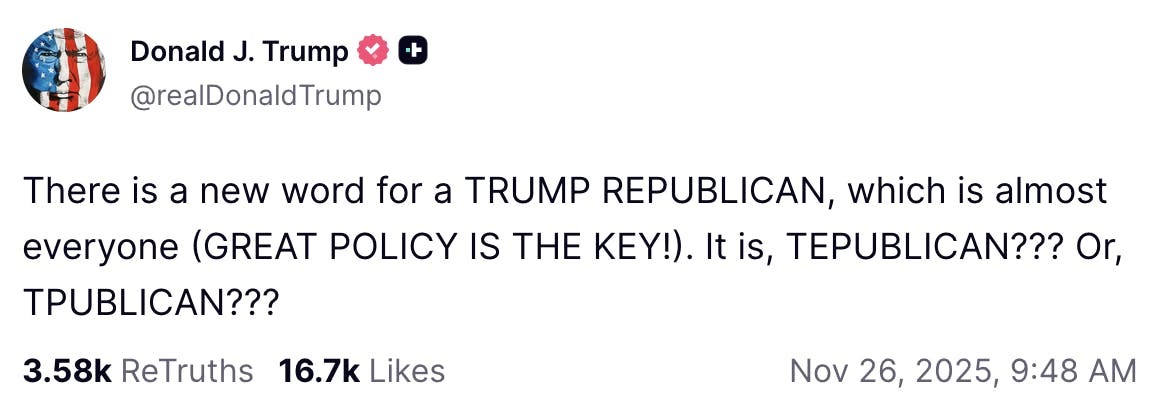 Truth Social Screenshot Donald J. Trump @realDonaldTrump: There is a new word for a TRUMP REPUBLICAN, which is almost everyone (GREAT POLICY IS THE KEY!). It is, TEPUBLICAN??? Or, TPUBLICAN??? Nov 26, 2025, 9:48 AM