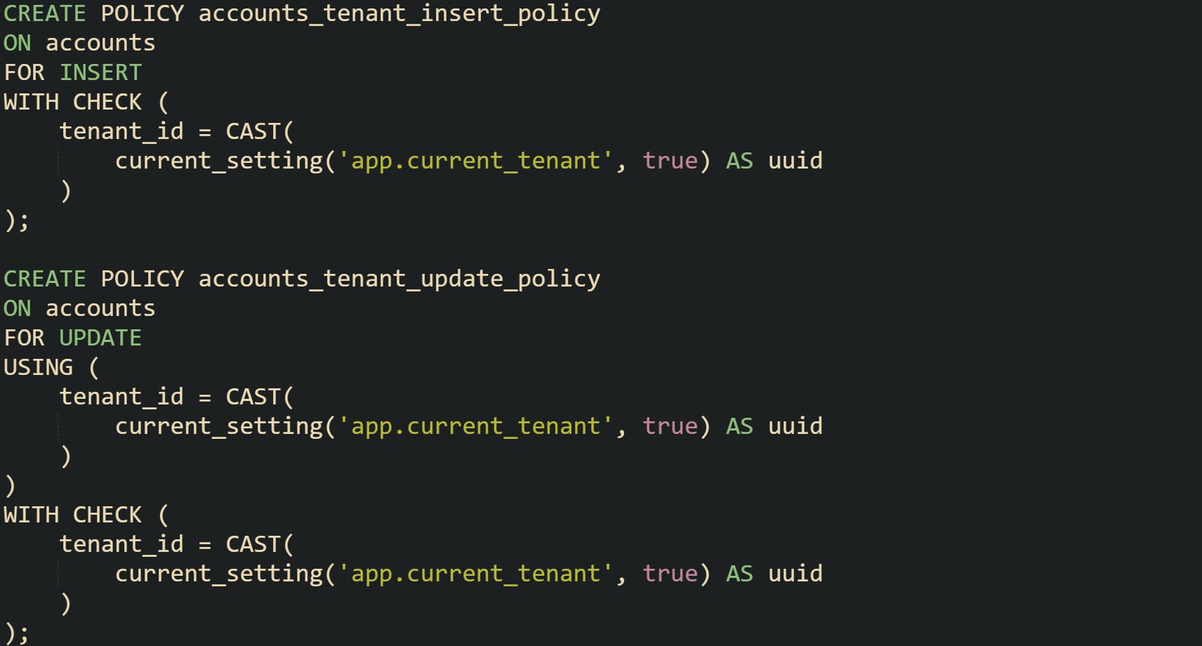 CREATE POLICY accounts_tenant_insert_policy ON accounts FOR INSERT WITH CHECK ( tenant_id = CAST( current_setting('app.current_tenant', true) AS uuid ) ); CREATE POLICY accounts_tenant_update_policy ON accounts FOR UPDATE USING ( tenant_id = CAST( current_setting('app.current_tenant', true) AS uuid ) ) WITH CHECK ( tenant_id = CAST( current_setting('app.current_tenant', true) AS uuid ) ); CREATE POLICY accounts_tenant_insert_policy ON accounts FOR INSERT WITH CHECK ( tenant_id = CAST( current_setting('app.current_tenant', true) AS uuid ) ); CREATE POLICY accounts_tenant_update_policy ON accounts FOR UPDATE USING ( tenant_id = CAST( current_setting('app.current_tenant', true) AS uuid ) ) WITH CHECK ( tenant_id = CAST( current_setting('app.current_tenant', true) AS uuid ) );