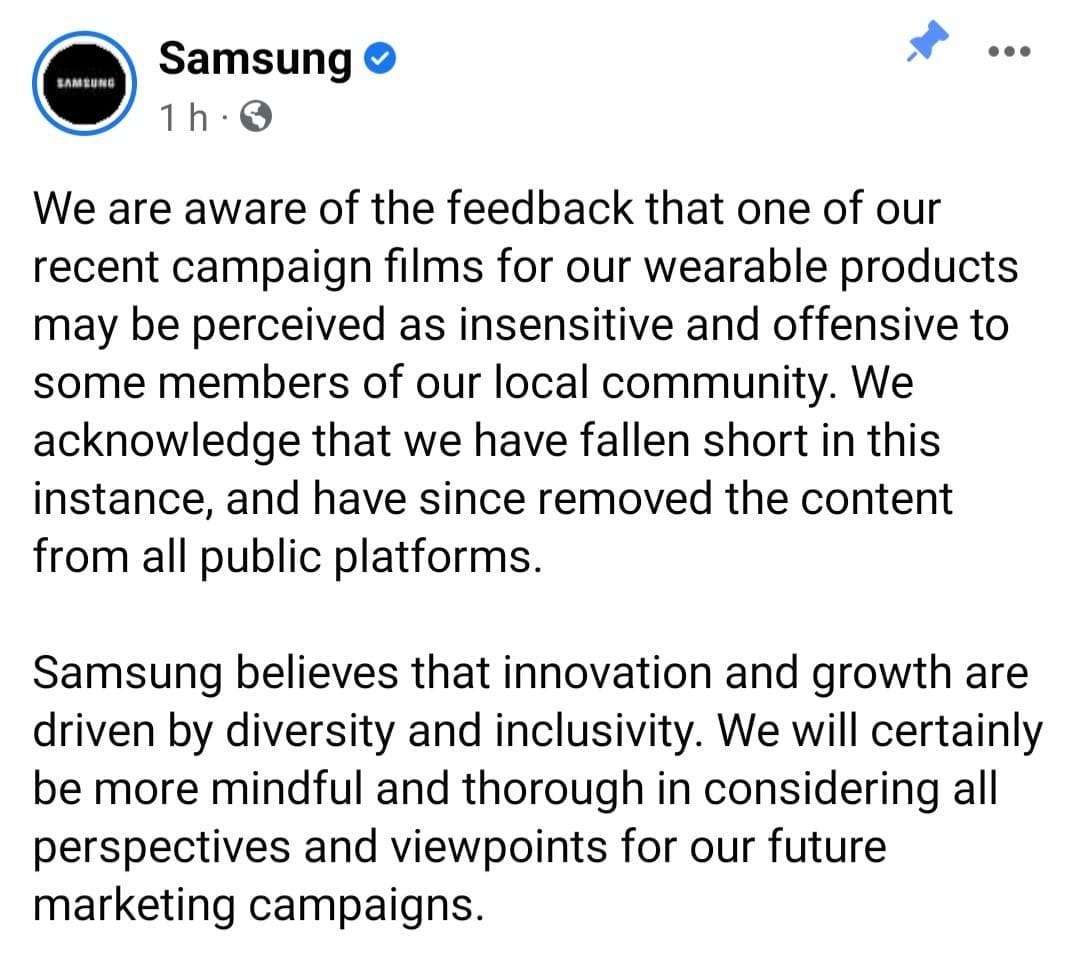 May be an image of text that says 'SAMSUNG Samsung 1h We are aware of the feedback that one of our recent campaign films for our wearable products may be perceived as insensitive and offensive to some members of our local community. We acknowledge that we have fallen short in this instance, and have since removed the content from all public platforms. Samsung believes that innovation and growth are driven by diversity and inclusivity. We will certainly be more mindful and thorough in considering all perspectives and viewpoints for our future marketing campaigns.'
