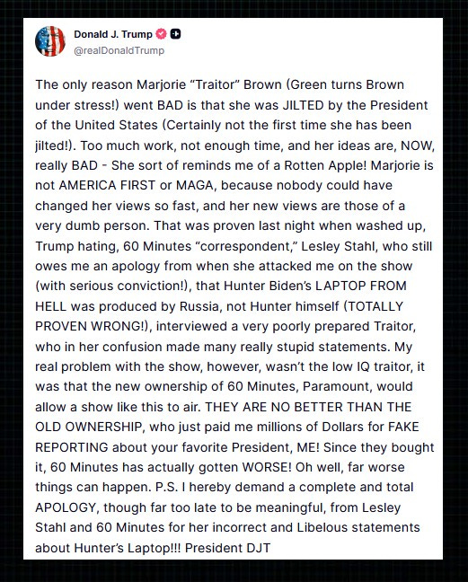 Trump on Truth Social: “The only reason Marjorie ‘Traitor’ Brown (Green turns Brown under stress!) went BAD is that she was JILTED by the President of the United States (Certainly not the first time she has been jilted!). Too much work, not enough time, and her ideas are, NOW, really BAD – She sort of reminds me of a Rotten Apple!  “Marjorie is not AMERICA FIRST or MAGA, because nobody could have changed her views so fast, and her new views are those of a very dumb person. That was proven last night when washed up, Trump hating, 60 Minutes ‘correspondent,’ Lesley Stahl, who still owes me an apology from when she attacked me on the show (with serious conviction!), that Hunter Biden’s LAPTOP FROM HELL was produced by Russia, not Hunter himself (TOTALLY PROVEN WRONG!), interviewed a very poorly prepared Traitor, who in her confusion made many really stupid statements.  “My real problem with the show, however, wasn’t the low IQ traitor, it was that the new ownership of 60 Minutes, Paramount, would allow a show like this to air. THEY ARE NO BETTER THAN THE OLD OWNERSHIP, who just paid me millions of Dollars for FAKE REPORTING about your favorite President, ME! Since they bought it, 60 Minutes has actually gotten WORSE!  “Oh well, far worse things can happen. P.S. I hereby demand a complete and total APOLOGY, though far too late to be meaningful, from Lesley Stahl and 60 Minutes for her incorrect and Libelous statements about Hunter’s Laptop!!! President DJT”