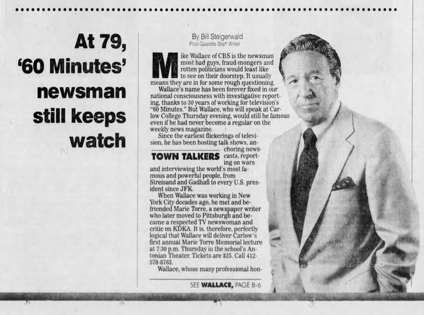 At 79, By Post-Gazette Bill Staff Steigerwald Writer '60 Minutes' M most rotten bad politicians guys, would fraud-mongers least like and ike Wallace of CBS is the newsman to see on their doorstep. It usually means they are in for some rough questioning. Wallace's name has been forever fixed in our newsman national consciousness with investigative reporting, thanks to 30 years of working for television's "60 Minutes." But Wallace, who will speak at Carstill keeps low even if College he had Thursday never become evening, a would regular still on be the famous weekly news magazine. Since the earliest flickerings of televiwatch sion, he has been hosting talk shows, anchoring newsTOWN TALKERS casts, reporting on wars and interviewing the world's most famous and powerful people, from Streisand and Gadhafi to every U.S. president since JFK. When Wallace was working in New York City decades ago, he met and befriended Marie Torre, a newspaper writer who later moved to Pittsburgh and became a respected TV newswoman and critic on KDKA. It is, therefore, perfectly logical that Wallace will deliver Carlow's first annual Marie Torre Memorial lecture at 7:30 p.m. Thursday in the school's Antonian Theater. Tickets are $25. Call 412- 578-8763. Wallace, whose many professional honSEE WALLACE, PAGE B-6