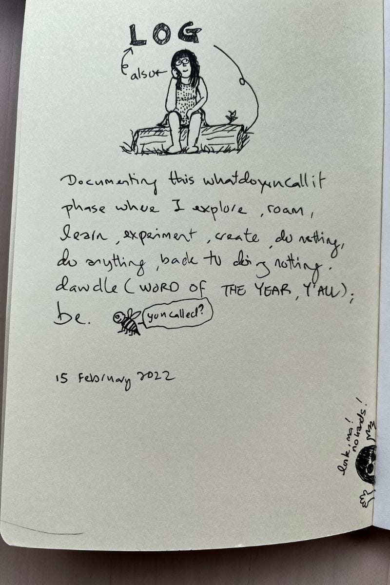 Image: a photo of a black and white comic illustration and words taken from my notebook. It shows me as the comic character, seated on a log, eyes looking mischievously sideward, somewhat thinking about something. The capital letters formed the word, LOG, pointing to the tree log, and also pointing to me (also, log), haha. The words on the page read: documenting this whatdoyoucallit phase where I explore, roam, learn, experiment, create, do nothing, do anything, back to doing nothing, dawdle (WORD OF THE YEAR, Y’ALL); be.   There’s a cheeky bee with the word bubble, “you called?” Referring to the word, “be’. It’s dated 15 February 2022, the day I started the notebook.   On the bottom right corner of the notebook, there’s a random, funny illustration of me peeking out from the notebook with both of my hands flinging out sideways, and I said child-likely, “Look, ma! No hands!” 