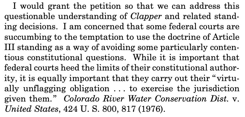 I would grant the petition so that we can address this questionable understanding of Clapper and related standing decisions. I am concerned that some federal courts are succumbing to the temptation to use the doctrine of Article III standing as a way of avoiding some particularly contentious constitutional questions. While it is important that federal courts heed the limits of their constitutional authority, it is equally important that they carry out their “virtually unflagging obligation . . . to exercise the jurisdiction given them.” Colorado River Water Conservation Dist. v. United States, 424 U. S. 800, 817 (1976). 