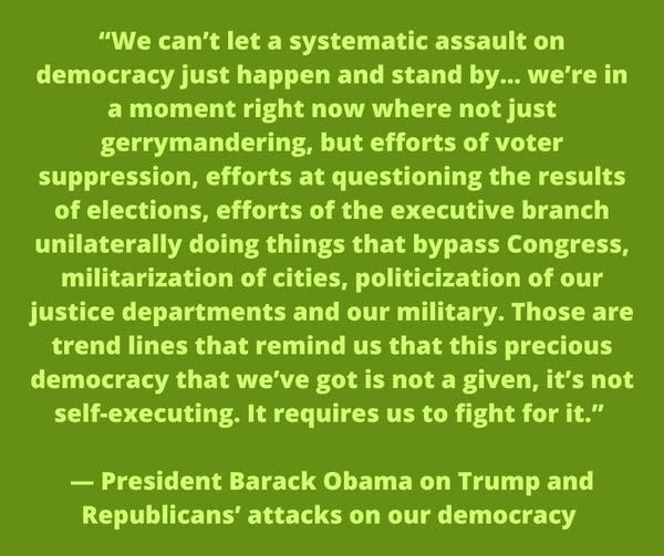 May be an image of text that says '"We can't let a systematic assault on democracy just happen and stand by... we're in a moment right now where not just gerrymandering, but efforts of voter suppression, efforts at questioning the results of elections, efforts of the executive branch unilaterally doing things that bypass Congress, militarization of cities, politicization of our justice departments and our military. Those are trend lines that remind us that this precious democracy that we've got is not a given, it's not self-executing. It requires us to fight for it." President Barack Obama on Trump and Republicans' attacks on our democracy'