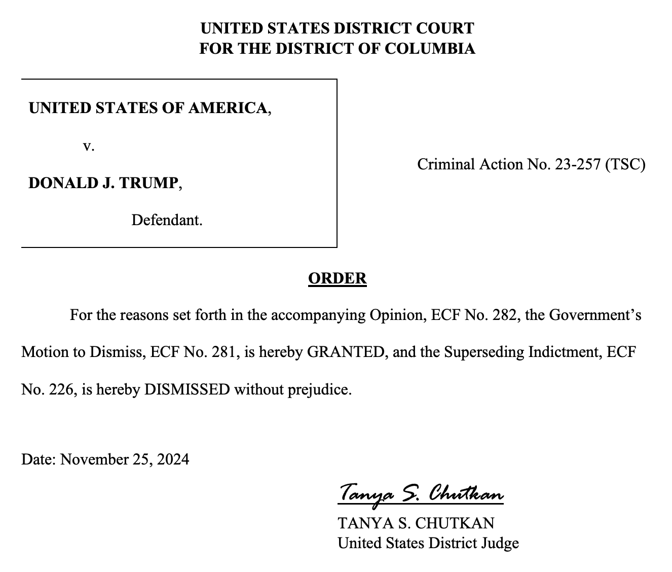 UNITED STATES DISTRICT COURT FOR THE DISTRICT OF COLUMBIA Criminal Action No. 23-257 (TSC) UNITED STATES OF AMERICA, v. DONALD J. TRUMP, Defendant. ORDER For the reasons set forth in the accompanying Opinion, ECF No. 282, the Government’s Motion to Dismiss, ECF No. 281, is hereby GRANTED, and the Superseding Indictment, ECF No. 226, is hereby DISMISSED without prejudice. Date: November 25, 2024 Tanya S. Chutkan TANYA S. CHUTKAN United States District Judge