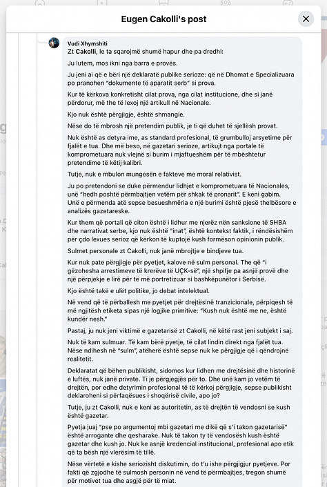 This gallery documents a telling public exchange between myself and Eugen Cakolli, Program Manager at the Kosova Democratic Institute / Transparency International Kosova, following his controversial claim that Kosovo’s Special Chambers are accepting as evidence documents originating from the Serbian wartime security apparatus.  When pressed with clear, direct questions—such as: “Cilat janë këto padrejtësi që ju i përmendni? A bëhet fjalë për standardet ligjore, për kontekstin politik, për përbërjen e trupit gjykues, apo për diçka tjetër?” [“What are these injustices you refer to? Are we talking about legal standards, political context, judicial composition, or something else?”]— Cakolli offered no substantive answers.  Instead of engaging on the facts, Cakolli resorted to deflection and personal insinuation. When asked to specify the alleged documents or sources, he responded: “Besoj, kaq pak, kupton edhe ti – përveç nëse dëshira për t’a pa dikë në burg, ta errëson arsyen edhe nuk zgjedh mjete.” [“I believe you understand this a little—unless your desire to see someone jailed clouds your reason and justifies any means.”]  Rather than substantiating his assertions, Cakolli questioned my professional legitimacy: “Ti që pretendon që je gazetar, duhesh me i gjetë ato.” [“You, who claim to be a journalist, should go and find them yourself.”] And later added: “Pse po pretendoj me argumentu mbi premisa gazetarie, me dikë që esencialisht ka qasje që s’i takon një gazetari.” [“Why am I arguing on journalistic grounds with someone whose approach doesn’t belong in journalism?”]  His central claim—that evidence from the “aparatit serb” [“Serbian apparatus”] is being admitted in court—was never supported with a single concrete document, verified source, or legal reference. Instead, Cakolli deferred to a single article from Nacionale, a portal with documented ties to sanctioned criminal networks, raising further questions about the integrity of his sources.  When reminded that “Besueshmëria e një media lidhet domosdoshmërisht me pronësinë” [“The credibility of a media outlet is inextricably linked to its ownership”], he pivoted to vague relativism and rhetorical evasion.  In the end, none of the questions were answered. As I concluded in the final exchange: “Ti nuk u përgjigje asnjëherë. Asnjë nga pyetjet nuk mori përgjigje.” [“You never answered. Not a single question received a reply.”]  This exchange is more than a disagreement—it is a case study in how public figures sometimes leverage the rhetoric of justice while shirking the basic standards of evidence and accountability. At a time when post-war justice in Kosovo remains politically charged and morally urgent, such evasions not only insult public intelligence but corrode the credibility of those claiming to speak in the name of transparency.