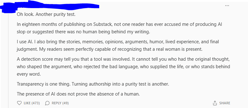 Post reading: Oh look. Another purity test.  In eighteen months of publishing on Substack, not one reader has ever accused me of producing AI slop or suggested there was no human being behind my writing.  I use AI. I also bring the stories, memories, opinions, arguments, humor, lived experience, and final judgment. My readers seem perfectly capable of recognizing that a real woman is present.  A detection score may tell you that a tool was involved. It cannot tell you who had the original thought, who shaped the argument, who rejected the bad language, who supplied the life, or who stands behind every word.  Transparency is one thing. Turning authorship into a purity test is another.  The presence of AI does not prove the absence of a human.