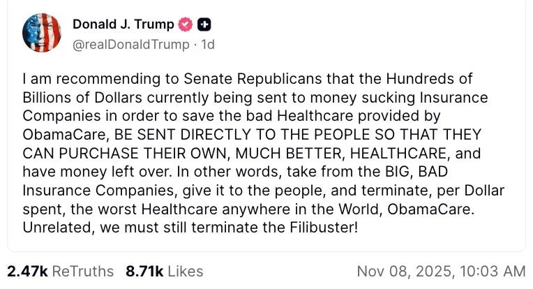 screenshot of November 8, 2025  Truth Social post by Donald Trump: 'I am recommending to Senate Republicans that the Hundreds of Billions of Dollars currently being sent to money sucking Insurance Companies in order to save the bad Healthcare provided by ObamaCare, BE SENT DIRECTLY TO THE PEOPLE SO THAT THEY CAN PURCHASE THEIR OWN, MUCH BETTER, HEALTHCARE, and have money left over. In other words, take from the BIG, BAD Insurance Companies, give it to the people, and terminate, per Dollar spent, the worst Healthcare anywhere in the World, ObamaCare. Unrelated, we must still terminate the Filibuster'