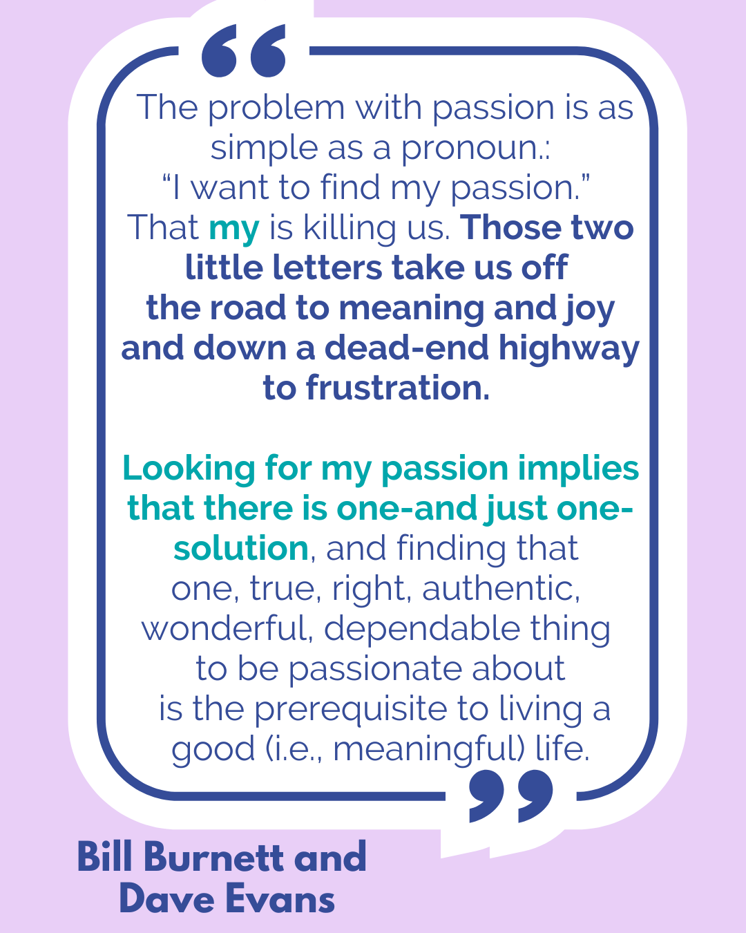 “The problem with passion is as simple as a pronoun. “I want to find my passion.” That my is killing us. Those two little letters take us off the road to meaning and joy and down a dead-end highway to frustration. Looking for my passion implies that there is one—and just one—solution, and finding that one, true, right, authentic, wonderful, dependable thing to be passionate about is the prerequisite to living a good (i.e., meaningful) life,” said Bill Burnett and Dave Evans.