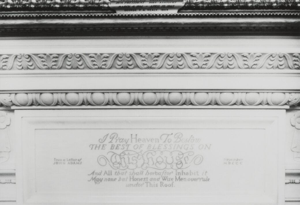 Photograph of the marble mantel of the White House State Dining Room fireplace, inscribed with two sentences from John Adams' letter to Abigail Adams on November 1, 1800: “I Pray Heaven To Bestow The Best Of Blessings On This House And All that shall hereafter Inhabit it. May none but Honest and Wise Men ever rule under This Roof.” Photograph of the marble mantel of the White House State Dining Room fireplace, inscribed with two sentences from John Adams' letter to Abigail Adams on November 1, 1800: “I Pray Heaven To Bestow The Best Of Blessings On This House And All that shall hereafter Inhabit it. May none but Honest and Wise Men ever rule under This Roof.”
