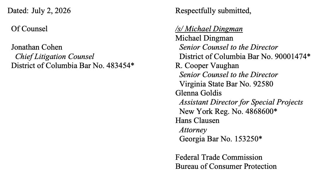 Dated: July 2, 2026 Of Counsel Jonathan Cohen Chief Litigation Counsel District of Columbia Bar No. 483454* Respectfully submitted, /s/ Michael Dingman Michael Dingman Senior Counsel to the Director District of Columbia Bar No. 90001474* R. Cooper Vaughan Senior Counsel to the Director Virginia State Bar No. 92580 Glenna Goldis Assistant Director for Special Projects New York Reg. No. 4868600* Hans Clausen Attorney Georgia Bar No. 153250* Federal Trade Commission Bureau of Consumer Protection Dated: July 2, 2026 Of Counsel Jonathan Cohen Chief Litigation Counsel District of Columbia Bar No. 483454* Respectfully submitted, /s/ Michael Dingman Michael Dingman Senior Counsel to the Director District of Columbia Bar No. 90001474* R. Cooper Vaughan Senior Counsel to the Director Virginia State Bar No. 92580 Glenna Goldis Assistant Director for Special Projects New York Reg. No. 4868600* Hans Clausen Attorney Georgia Bar No. 153250* Federal Trade Commission Bureau of Consumer Protection