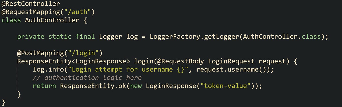 @RestController @RequestMapping("/auth") class AuthController {      private static final Logger log = LoggerFactory.getLogger(AuthController.class);      @PostMapping("/login")     ResponseEntity<LoginResponse> login(@RequestBody LoginRequest request) {         log.info("Login attempt for username {}", request.username());         // authentication logic here         return ResponseEntity.ok(new LoginResponse("token-value"));     } }