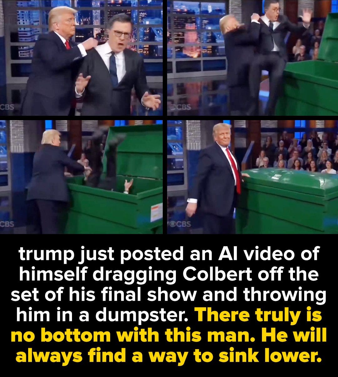 May be an image of text that says '三1 trump just posted an AI video of himself dragging Colbert off the set of his final show and throwing him in a dumpster. There truly is no bottom with this man. He will always find a way to sink lower.'