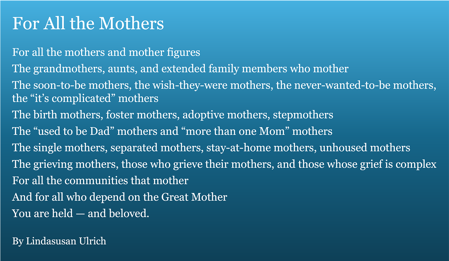 For All the Mothers For all the mothers and mother figures The grandmothers, aunts, and extended family members who mother The soon-to-be mothers, the wish-they-were mothers, the never-wanted-to-be mothers, the “it’s complicated” mothers The birth mothers, foster mothers, adoptive mothers, stepmothers The “used to be Dad” mothers and “more than one Mom” mothers The single mothers, separated mothers, stay-at-home mothers, unhoused mothers The grieving mothers, those who grieve their mothers, and those whose grief is complex For all the communities that mother And for all who depend on the Great Mother You are held — and beloved. By Lindasusan Ulrich