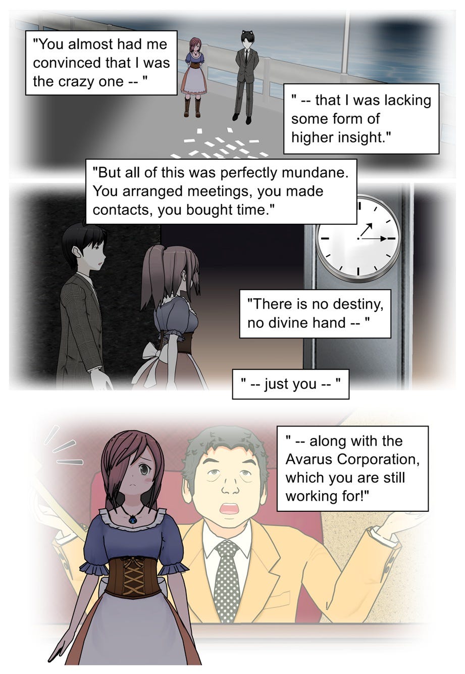 You almost had me convinced that I was the crazy one — that I was lacking some form of higher insight. But all of this was perfectly mundane. You arranged meetings, you made contacts, you bought time. There is no destiny, no divine hand — just you, along with the Avarus Corporation, which you are still working for!