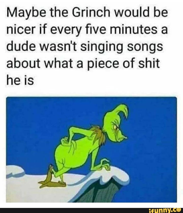 Maybe the Grinch would be nicer if every ﬁve minutes a dude wasn't singing songs about what a piece of shit he is