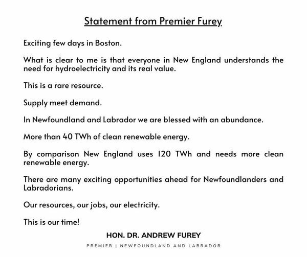 May be an image of text that says "Statement from Premier Furey. Exciting few days in Boston. What is clear to me is that everyone in New England understands the need for hydroelectricity and its real value. This is α rare resource. Supply meet demand. In Newfoundland and Labrador we are blessed with an abundance. More than 40 TWh of clean renewable energy. By comparison New renewable energy. England uses 120 TWh and needs more There are many exciting opportunities ahead for Newfoundlanders and Labradorians. clean Our resources, our jobs, our electricity. This is our time! HON. DR. ANDREW FUREY PREMIER NEWFOUNDLAND NEW AND LABRADOR"