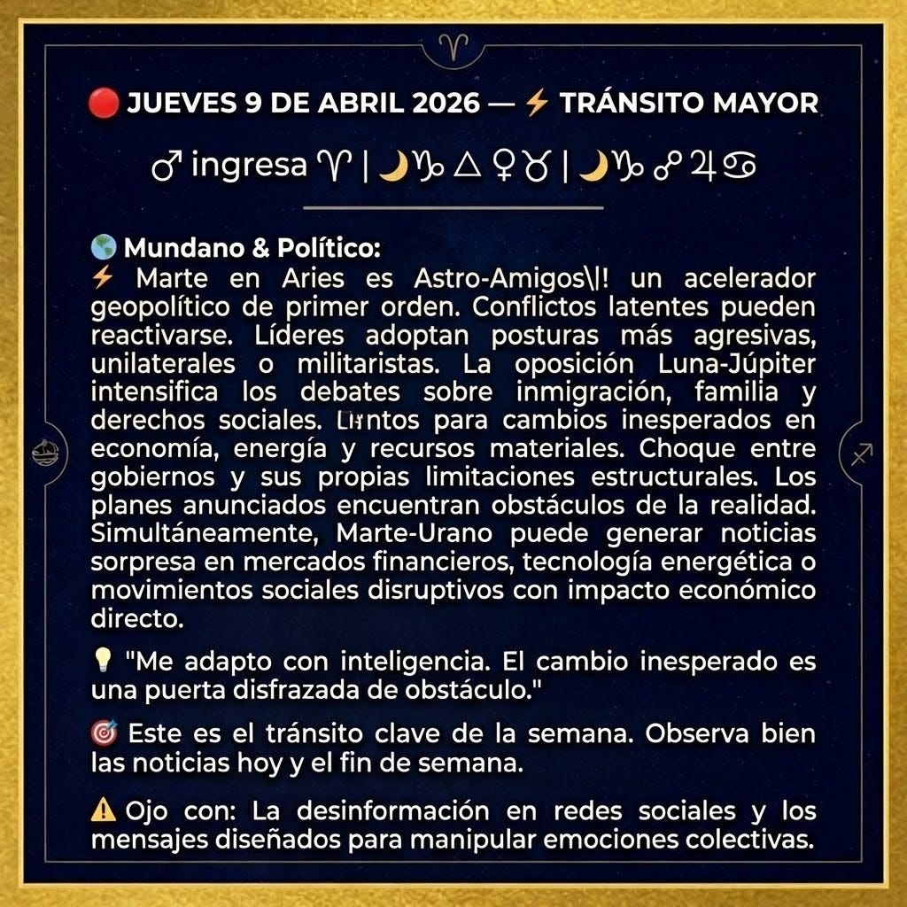 create a square image with the following information. Use a gold frame used on the first image: "🔴 JUEVES 9 DE ABRIL 2026 — ⚡ TRÁNSITO MAYOR
♂ ingresa ♈  |  🌙♑ △ ♀♉  |  🌙♑ ☍ ♃♋
🌍 Mundano & Político:
Marte en Aries es un acelerador geopolítico de primer orden. Conflictos latentes pueden reactivarse. Líderes adoptan posturas más agresivas, unilaterales o militaristas. La oposición Luna-Júpiter intensifica los debates sobre inmigración, familia y derechos sociales.
🎯 Este es el tránsito clave de la semana. Observa bien las noticias hoy y el fin de semana.
"