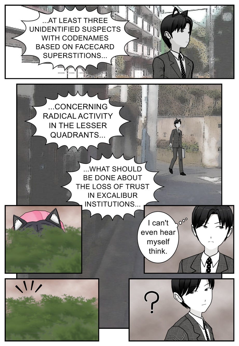 ...At least three unidentified suspects with codenames based on facecard superstitions... concerning radical activity in the lesser quadrants... what should be done about the loss of trust in Excalibur institutions... I can't even hear myself think.