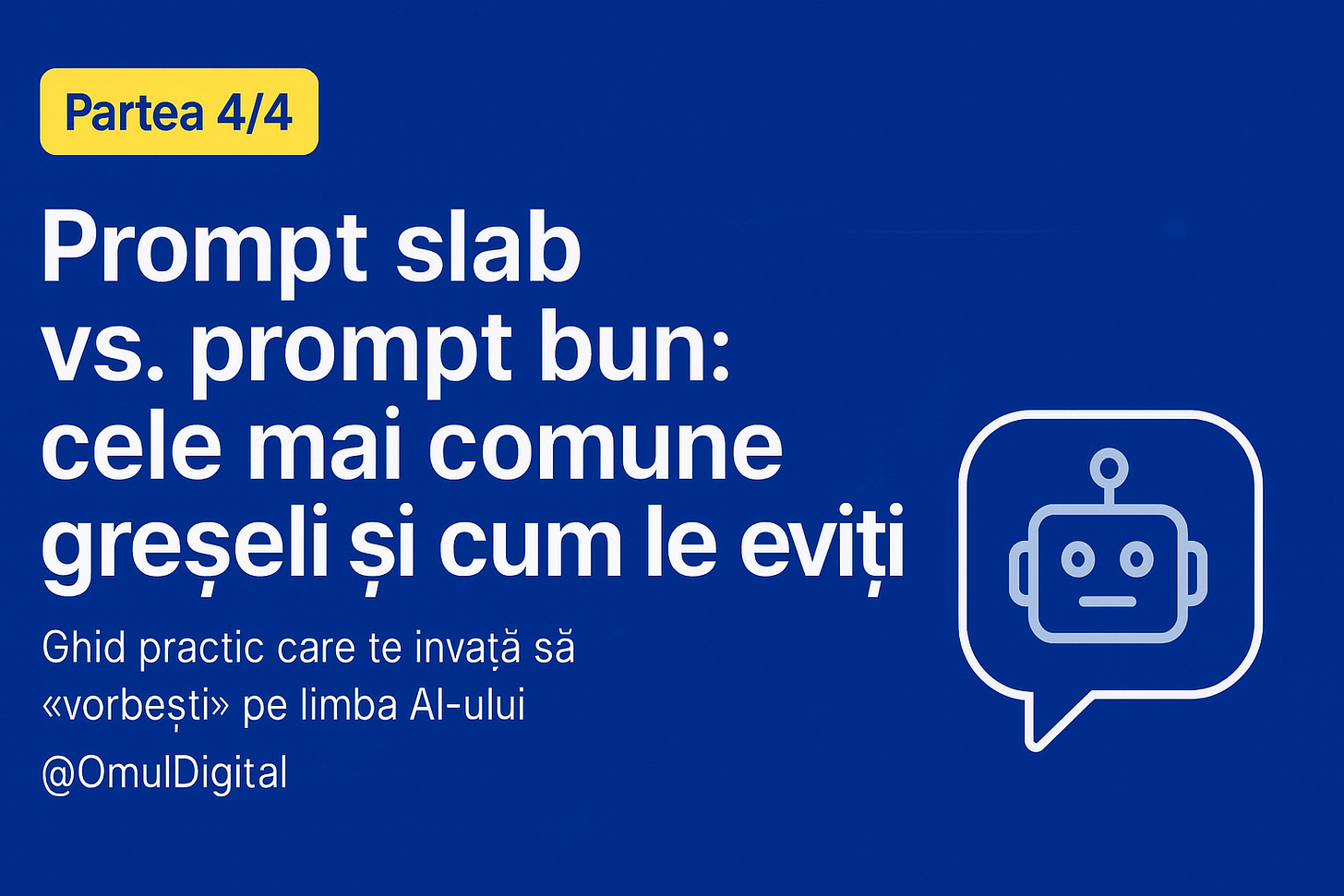 Design vizual pentru articolul Prompt slab vs. prompt bun (Partea 4/4): fundal albastru, badge galben cu textul «Partea 4/4», titlu central alb «Prompt slab vs. prompt bun: cele mai comune greșeli și cum le eviți», subtitlu mic «Ghid practic care te învață să „vorbești” pe limba AI-ului», pictogramă robot într-o bulă de chat în partea dreaptă, logo @OmulDigital. Design vizual pentru articolul Prompt slab vs. prompt bun (Partea 4/4): fundal albastru, badge galben cu textul «Partea 4/4», titlu central alb «Prompt slab vs. prompt bun: cele mai comune greșeli și cum le eviți», subtitlu mic «Ghid practic care te învață să „vorbești” pe limba AI-ului», pictogramă robot într-o bulă de chat în partea dreaptă, logo @OmulDigital.